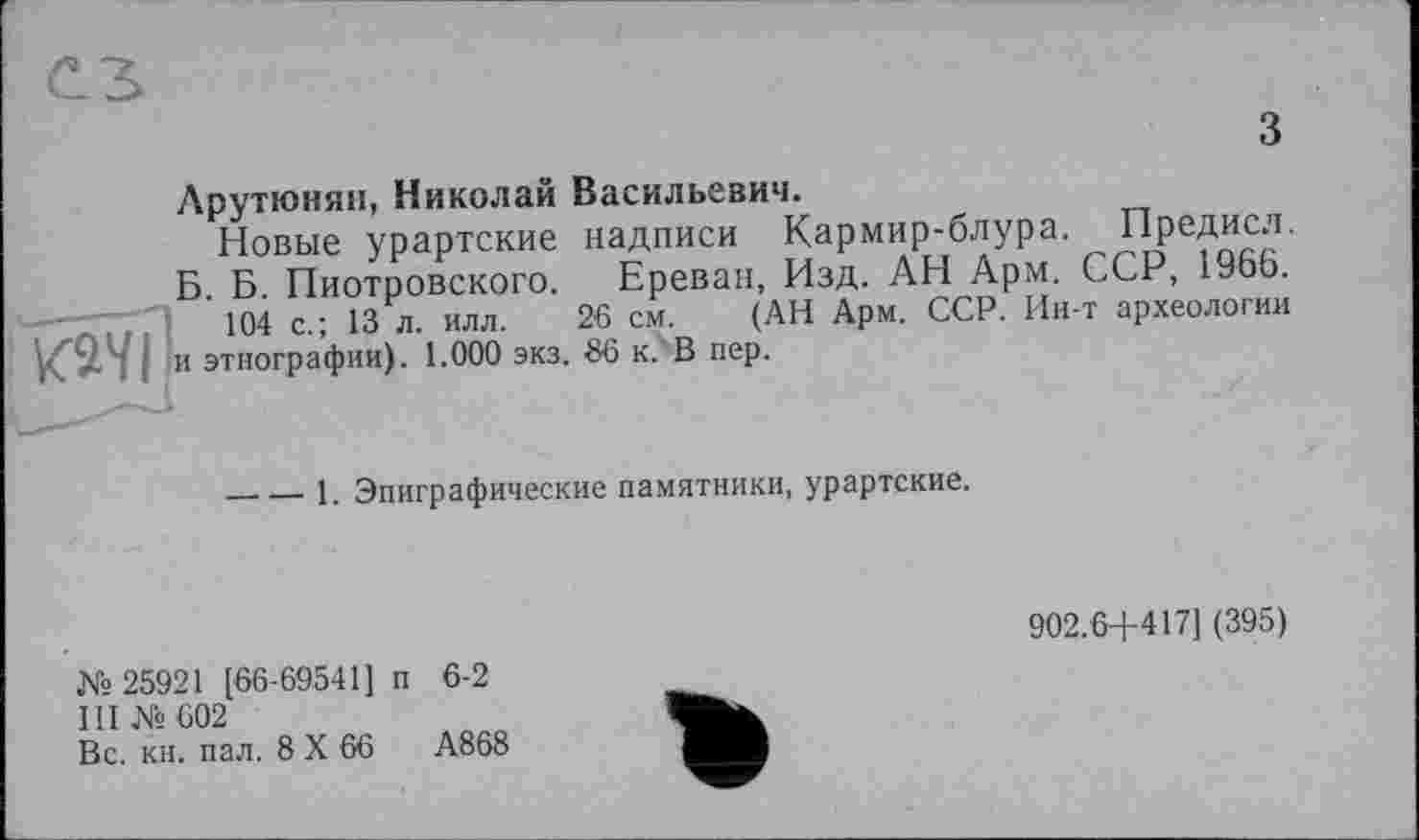 ﻿з
Арутюнян, Николай Васильевич.
Новые урартские надписи Кармир-блура. Предисл. Б. Б. Пиотровского. Ереван, Изд. АН Арм. ССР, 1966. —л’і'+	104 с-; 13 л- илл- 26 см- (АН Арм- ССР- Ин’т аРхеологии
ЮТ и этнографии). 1.000 экз. 86 к. В пер.
----1. Эпиграфические памятники, урартские.
902.6+417] (395)
№ 25921 [66-69541] п 6-2
III № 602
Вс. кн. пал. 8 X 66	А868